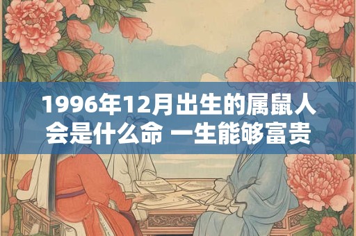 1996年12月出生的属鼠人会是什么命 一生能够富贵吗 1996年12月出生的属鼠人会是什么命 一生能够富贵吗