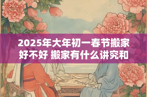 2025年大年初一春节搬家好不好 搬家有什么讲究和忌讳