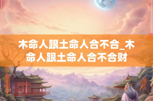 木命人跟土命人合不合_木命人跟土命人合不合财