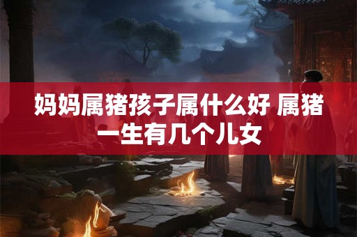 妈妈属猪孩子属什么好 属猪一生有几个儿女