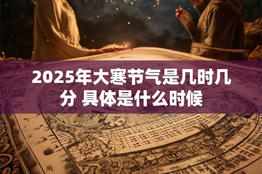 2025年大寒节气是几时几分 具体是什么时候 2025年大寒节气是几时几分 具体是什么时候