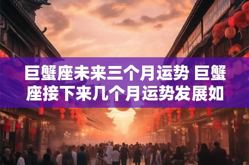巨蟹座未来三个月运势 巨蟹座接下来几个月运势发展如何