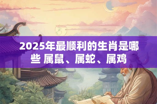 2025年最顺利的生肖是哪些 属鼠、属蛇、属鸡