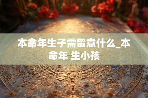 本命年生子需留意什么_本命年 生小孩