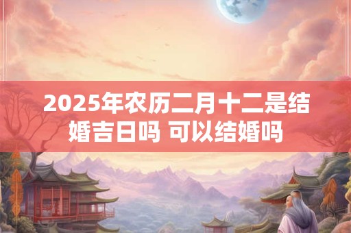 2025年农历二月十二是结婚吉日吗 可以结婚吗