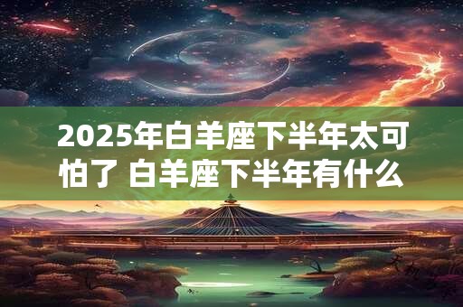 2025年白羊座下半年太可怕了 白羊座下半年有什么大事