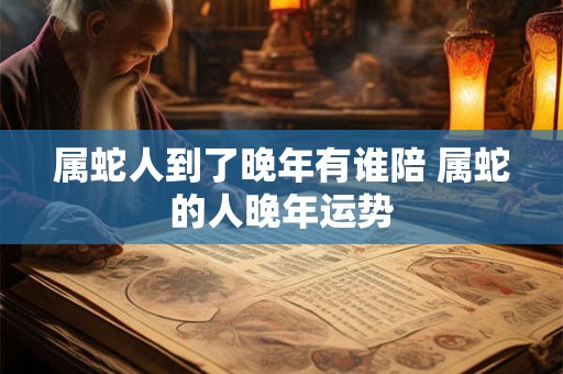 属蛇人到了晚年有谁陪 属蛇的人晚年运势