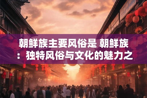 朝鲜族主要风俗是 朝鲜族：独特风俗与文化的魅力之旅