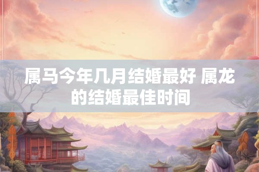 属马今年几月结婚最好 属龙的结婚最佳时间