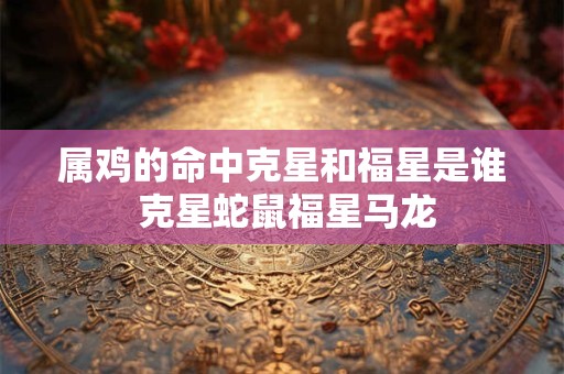 属鸡的命中克星和福星是谁 克星蛇鼠福星马龙