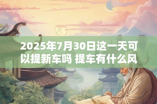 2025年7月30日这一天可以提新车吗 提车有什么风俗