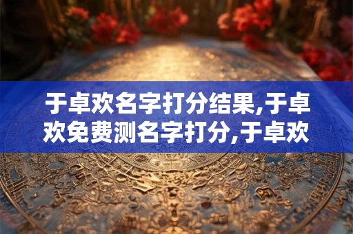 于卓欢名字打分结果,于卓欢免费测名字打分,于卓欢周易免费测名字打分