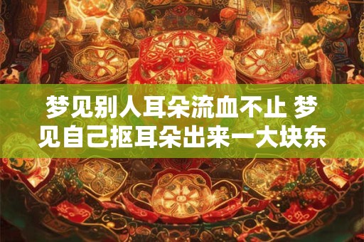 梦见别人耳朵流血不止 梦见自己抠耳朵出来一大块东西