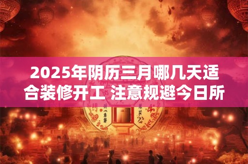 2025年阴历三月哪几天适合装修开工 注意规避今日所冲