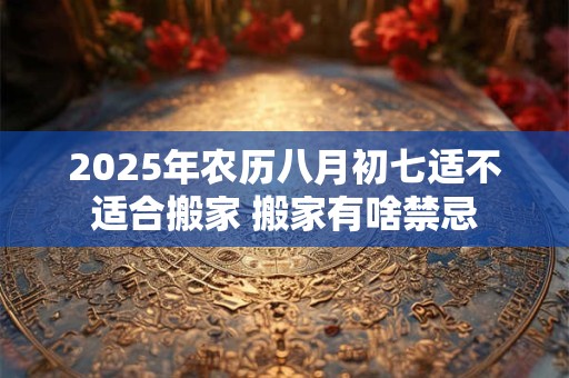 2026年农历八月初七适不适合搬家 搬家有啥禁忌 2026年农历八月初七适不适合搬家 搬家有啥禁忌
