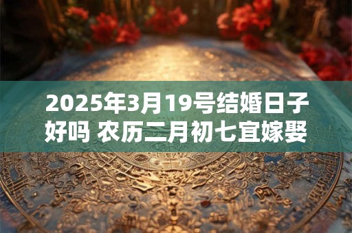 2025年3月19号结婚日子好吗 农历二月初七宜嫁娶吗