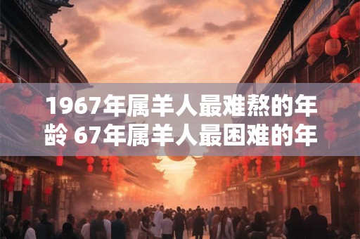 1967年属羊人最难熬的年龄 67年属羊人最困难的年份