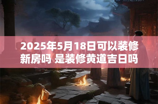 2025年5月18日可以装修新房吗 是装修黄道吉日吗