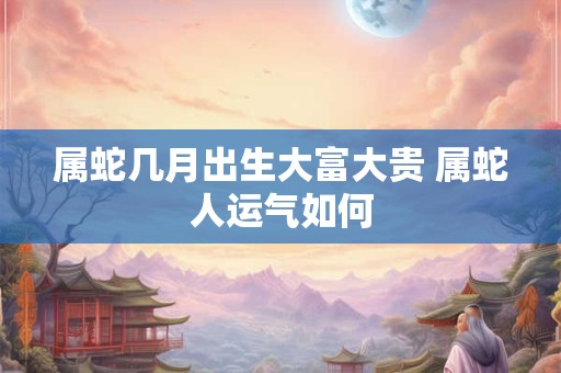 属蛇几月出生大富大贵 属蛇人运气如何