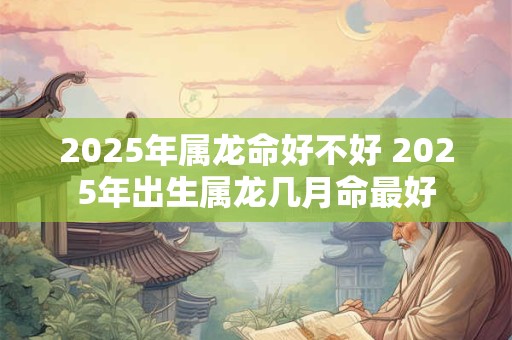 2025年属龙命好不好 2025年出生属龙几月命最好