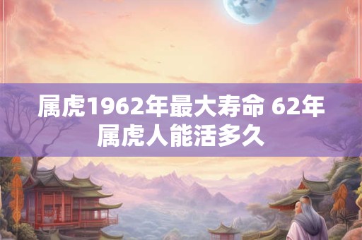 属虎1962年最大寿命 62年属虎人能活多久 属虎1962年最大寿命 62年属虎人能活多久