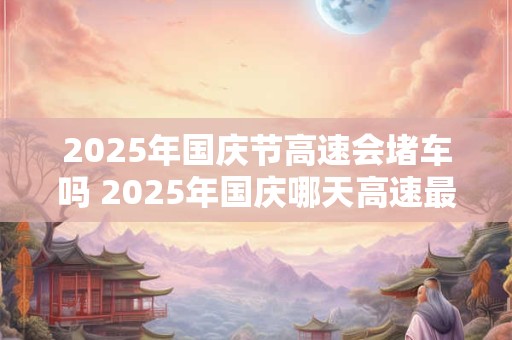 2025年国庆节高速会堵车吗 2025年国庆哪天高速最堵