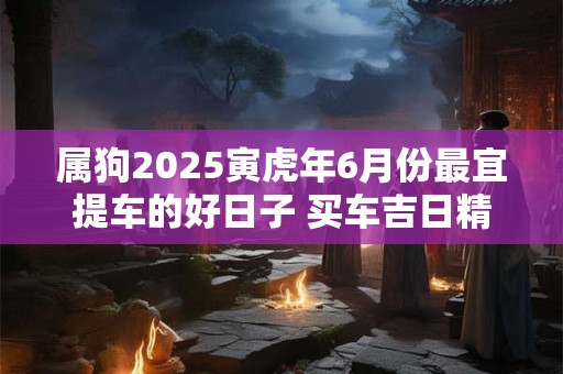 属狗2025寅虎年6月份最宜提车的好日子 买车吉日精选