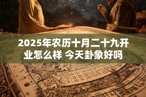 2025年农历十月二十九开业怎么样 今天卦象好吗 2025年农历十月二十九开业怎么样 今天卦象好吗