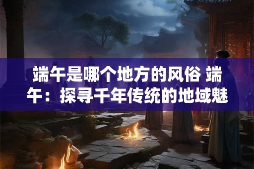 端午是哪个地方的风俗 端午:探寻千年传统的地域魅力 端午是哪个地方的风俗 端午:探寻千年传统的地域魅力