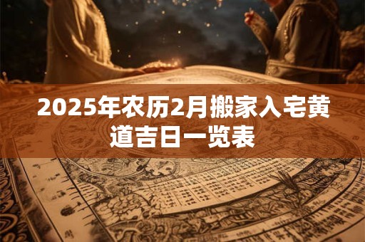 2025年农历2月搬家入宅黄道吉日一览表