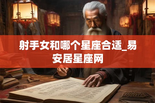详细阅读:射手女和哪个星座合适_易安居星座网 射手女和哪个星座合适_易安居星座网