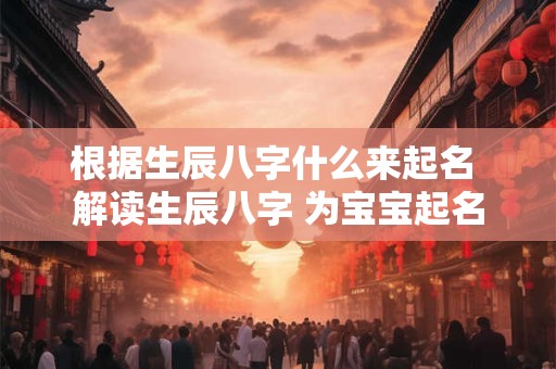 根据生辰八字什么来起名 解读生辰八字 为宝宝起名 根据生辰八字什么来起名 解读生辰八字 为宝宝起名