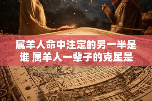 属羊人命中注定的另一半是谁 属羊人一辈子的克星是谁