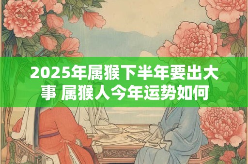 2025年属猴下半年要出大事 属猴人今年运势如何 2025年属猴下半年要出大事 属猴人今年运势如何