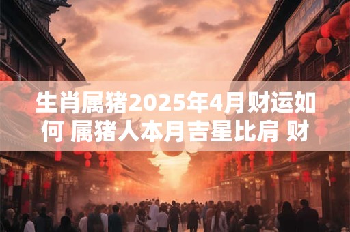 生肖属猪2025年4月财运如何 属猪人本月吉星比肩 财运暴涨