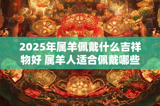2025年属羊佩戴什么吉祥物好 属羊人适合佩戴哪些饰品