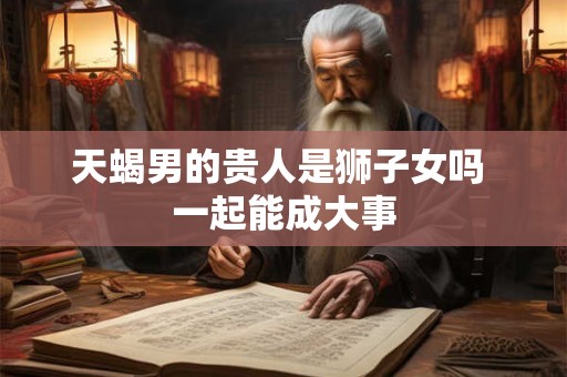 天蝎男的贵人是狮子女吗 一起能成大事