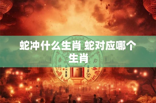 蛇冲什么生肖 蛇对应哪个生肖