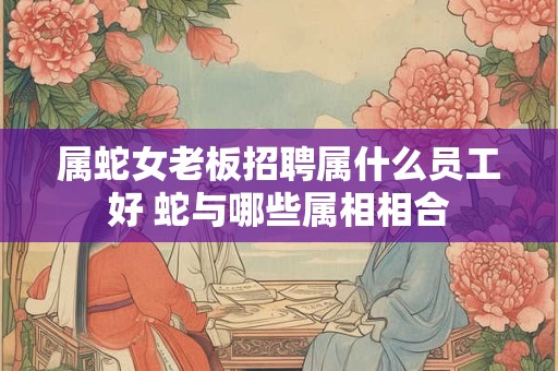 属蛇女老板招聘属什么员工好 蛇与哪些属相相合