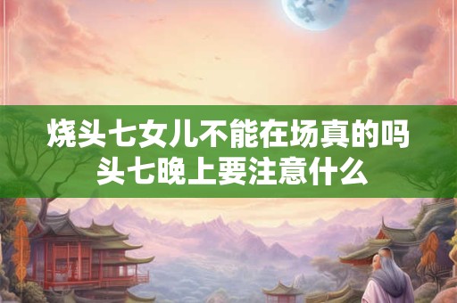 烧头七女儿不能在场真的吗 头七晚上要注意什么 烧头七女儿不能在场真的吗 头七晚上要注意什么