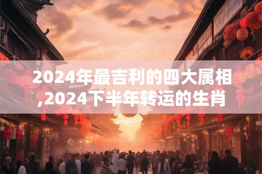 2024年最吉利的四大属相,2024下半年转运的生肖