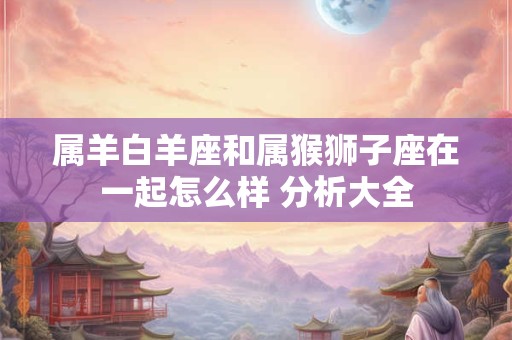 属羊白羊座和属猴狮子座在一起怎么样 分析大全