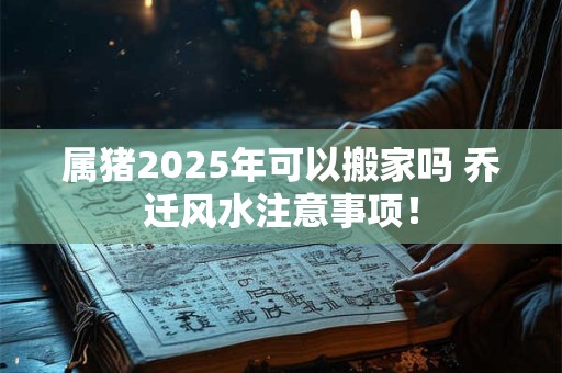属猪2025年可以搬家吗 乔迁风水注意事项！