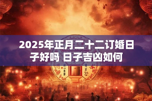 2025年正月二十二订婚日子好吗 日子吉凶如何