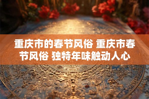 重庆市的春节风俗 重庆市春节风俗 独特年味触动人心 重庆市的春节风俗 重庆市春节风俗 独特年味触动人心