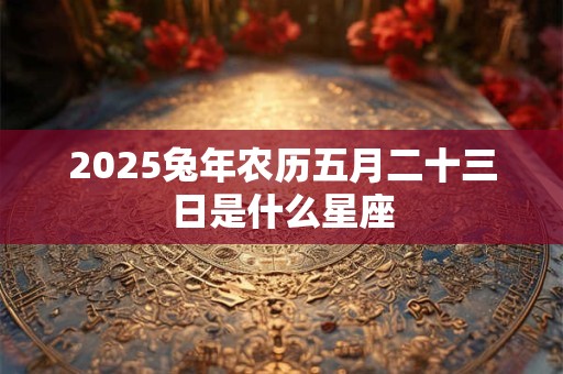 2025兔年农历五月二十三日是什么星座