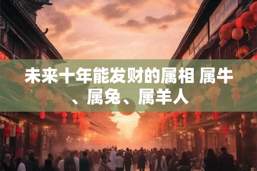 未来十年能发财的属相 属牛、属兔、属羊人