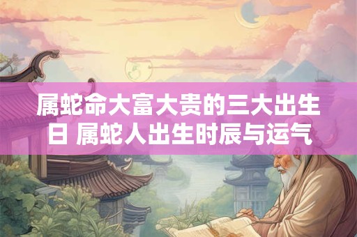 属蛇命大富大贵的三大出生日 属蛇人出生时辰与运气