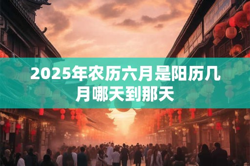 2025年农历六月是阳历几月哪天到那天