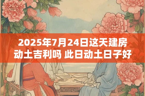 2025年7月24日这天建房动土吉利吗 此日动土日子好吗